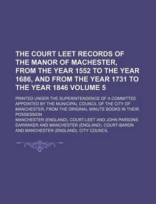 Book cover for The Court Leet Records of the Manor of Machester, from the Year 1552 to the Year 1686, and from the Year 1731 to the Year 1846 Volume 5; Printed Under the Superintendence of a Committee Appointed by the Municipal Council of the City of Manchester, from Th