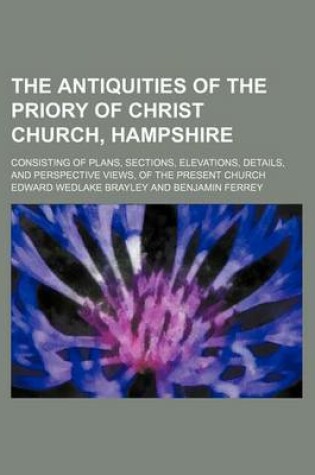 Cover of The Antiquities of the Priory of Christ Church, Hampshire; Consisting of Plans, Sections, Elevations, Details, and Perspective Views, of the Present Church