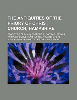 Book cover for The Antiquities of the Priory of Christ Church, Hampshire; Consisting of Plans, Sections, Elevations, Details, and Perspective Views, of the Present Church