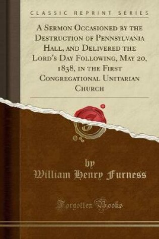 Cover of A Sermon Occasioned by the Destruction of Pennsylvania Hall, and Delivered the Lord's Day Following, May 20, 1838, in the First Congregational Unitarian Church (Classic Reprint)