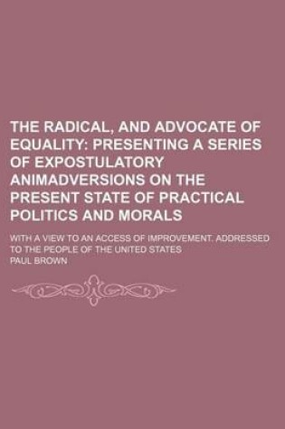 Cover of The Radical, and Advocate of Equality; Presenting a Series of Expostulatory Animadversions on the Present State of Practical Politics and Morals. with a View to an Access of Improvement. Addressed to the People of the United States