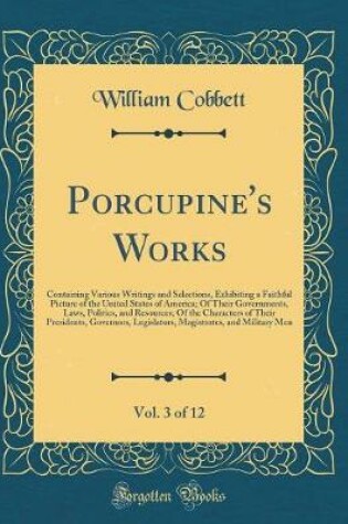 Cover of Porcupine's Works, Vol. 3 of 12: Containing Various Writings and Selections, Exhibiting a Faithful Picture of the United States of America; Of Their Governments, Laws, Politics, and Resources; Of the Characters of Their Presidents, Governors, Legislators,