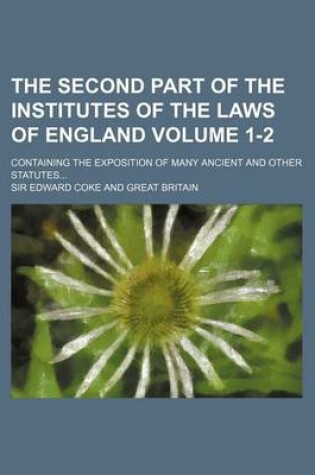 Cover of The Second Part of the Institutes of the Laws of England Volume 1-2; Containing the Exposition of Many Ancient and Other Statutes...