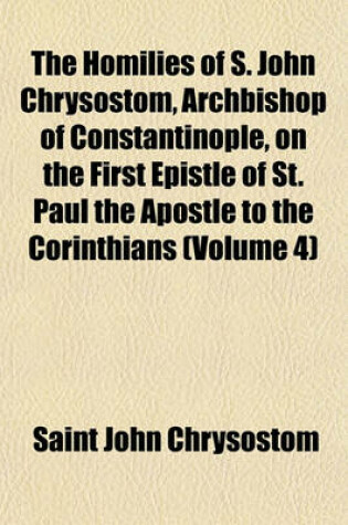 Cover of The Homilies of S. John Chrysostom, Archbishop of Constantinople, on the First Epistle of St. Paul the Apostle to the Corinthians (Volume 4)