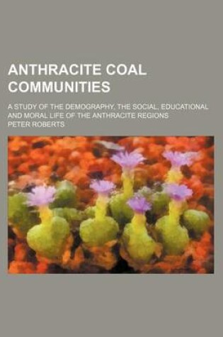 Cover of Anthracite Coal Communities; A Study of the Demography, the Social, Educational and Moral Life of the Anthracite Regions