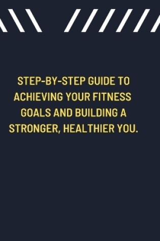 Cover of Step-by-Step Guide to Achieving Your Fitness Goals and Building a Stronger, Healthier You.