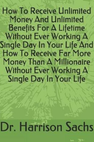 Cover of How To Receive Unlimited Money And Unlimited Benefits For A Lifetime Without Ever Working A Single Day In Your Life And How To Receive Far More Money Than A Millionaire Without Ever Working A Single Day In Your Life