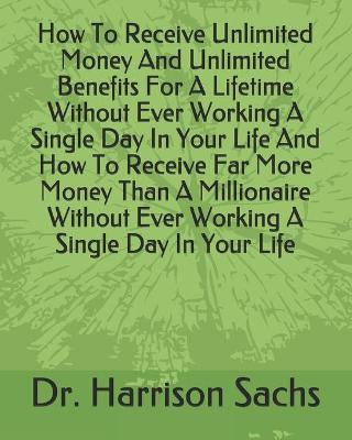 Book cover for How To Receive Unlimited Money And Unlimited Benefits For A Lifetime Without Ever Working A Single Day In Your Life And How To Receive Far More Money Than A Millionaire Without Ever Working A Single Day In Your Life