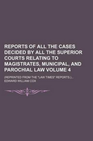 Cover of Reports of All the Cases Decided by All the Superior Courts Relating to Magistrates, Municipal, and Parochial Law Volume 4; (Reprinted from the "Law Times" Reports.)...