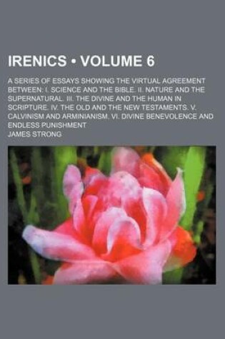 Cover of Irenics (Volume 6); A Series of Essays Showing the Virtual Agreement Between I. Science and the Bible. II. Nature and the Supernatural. III. the Divine and the Human in Scripture. IV. the Old and the New Testaments. V. Calvinism and Arminianism. VI. Divine