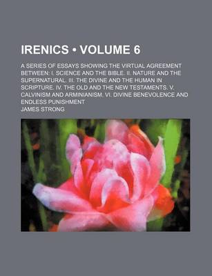 Book cover for Irenics (Volume 6); A Series of Essays Showing the Virtual Agreement Between I. Science and the Bible. II. Nature and the Supernatural. III. the Divine and the Human in Scripture. IV. the Old and the New Testaments. V. Calvinism and Arminianism. VI. Divine