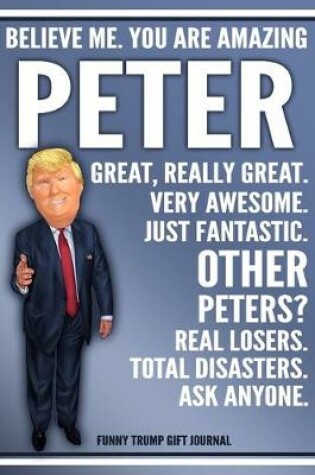 Cover of Funny Trump Journal - Believe Me. You Are Amazing Peter Great, Really Great. Very Awesome. Just Fantastic. Other Peters? Real Losers. Total Disasters. Ask Anyone. Funny Trump Gift Journal