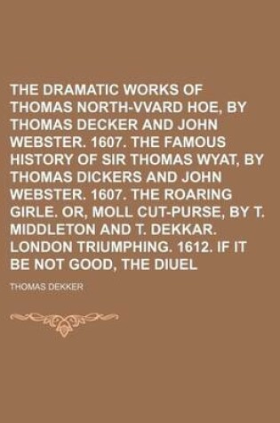 Cover of The Dramatic Works of Thomas Dekker Volume 3; North-Vvard Hoe, by Thomas Decker and John Webster. 1607. the Famous History of Sir Thomas Wyat, by Thomas Dickers and John Webster. 1607. the Roaring Girle. Or, Moll Cut-Purse, by T. Middleton and T. Dekkar.