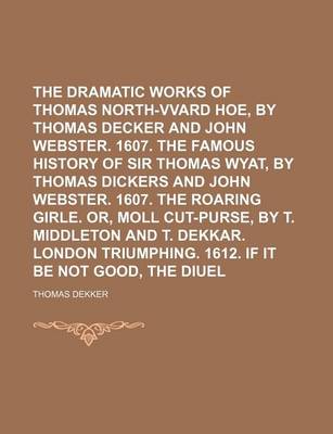 Book cover for The Dramatic Works of Thomas Dekker Volume 3; North-Vvard Hoe, by Thomas Decker and John Webster. 1607. the Famous History of Sir Thomas Wyat, by Thomas Dickers and John Webster. 1607. the Roaring Girle. Or, Moll Cut-Purse, by T. Middleton and T. Dekkar.