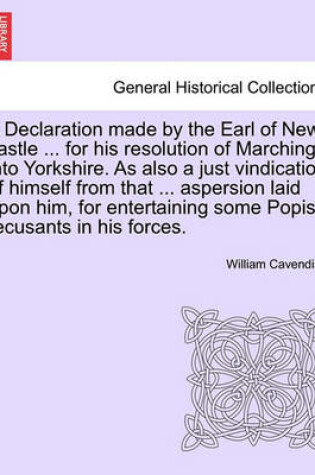 Cover of A Declaration Made by the Earl of New-Castle ... for His Resolution of Marching Into Yorkshire. as Also a Just Vindication of Himself from That ... Aspersion Laid Upon Him, for Entertaining Some Popish Recusants in His Forces.