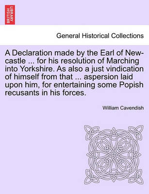 Book cover for A Declaration Made by the Earl of New-Castle ... for His Resolution of Marching Into Yorkshire. as Also a Just Vindication of Himself from That ... Aspersion Laid Upon Him, for Entertaining Some Popish Recusants in His Forces.