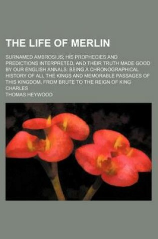 Cover of The Life of Merlin; Surnamed Ambrosius His Prophecies and Predictions Interpreted, and Their Truth Made Good by Our English Annals Being a Chronographical History of All the Kings and Memorable Passages of This Kingdom, from Brute to the Reign of King Cha