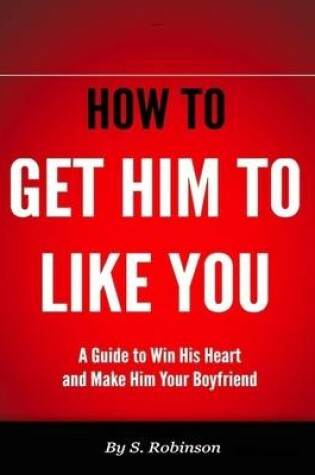 Cover of How to Get Him to Like You - A Guide to Win His Heart and Make Him Your Boyfriend