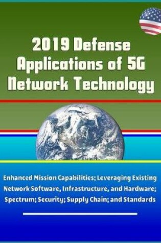 Cover of 2019 Defense Applications of 5G Network Technology - Enhanced Mission Capabilities; Leveraging Existing Network Software, Infrastructure, and Hardware; Spectrum; Security; Supply Chain; and Standards