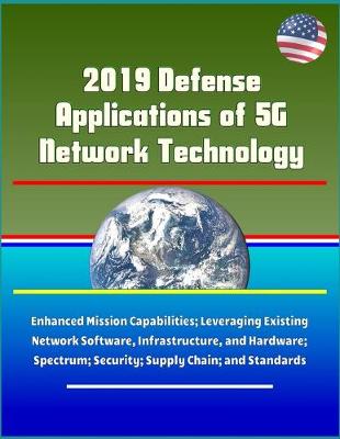 Book cover for 2019 Defense Applications of 5G Network Technology - Enhanced Mission Capabilities; Leveraging Existing Network Software, Infrastructure, and Hardware; Spectrum; Security; Supply Chain; and Standards