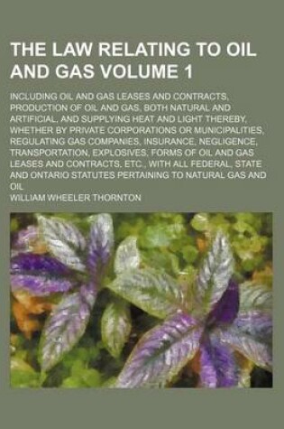 Cover of The Law Relating to Oil and Gas Volume 1; Including Oil and Gas Leases and Contracts, Production of Oil and Gas, Both Natural and Artificial, and Supplying Heat and Light Thereby, Whether by Private Corporations or Municipalities, Regulating Gas Companies, Ins