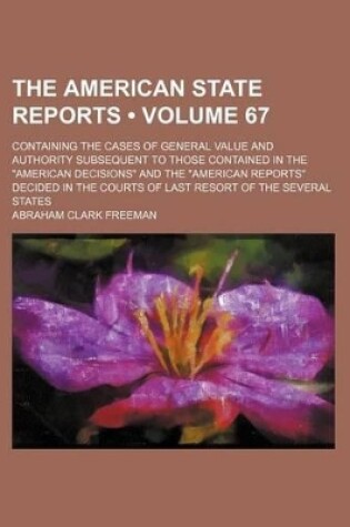 Cover of The American State Reports (Volume 67); Containing the Cases of General Value and Authority Subsequent to Those Contained in the "American Decisions" and the "American Reports" Decided in the Courts of Last Resort of the Several States