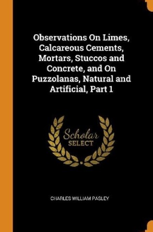 Cover of Observations on Limes, Calcareous Cements, Mortars, Stuccos and Concrete, and on Puzzolanas, Natural and Artificial, Part 1