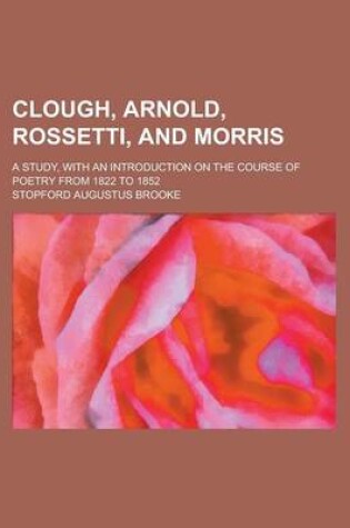 Cover of Clough, Arnold, Rossetti, and Morris; A Study, with an Introduction on the Course of Poetry from 1822 to 1852