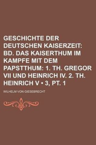 Cover of Geschichte Der Deutschen Kaiserzeit (3, PT. 1); Bd. Das Kaiserthum Im Kampfe Mit Dem Papstthum 1. Th. Gregor VII Und Heinrich IV. 2. Th. Heinrich V