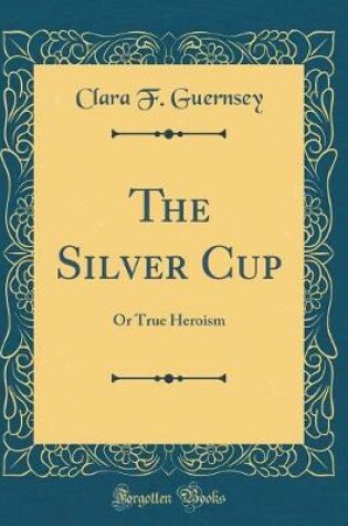 Cover of The Silver Cup: Or True Heroism (Classic Reprint)