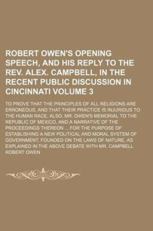 Cover of Robert Owen's Opening Speech, and His Reply to the REV. Alex. Campbell, in the Recent Public Discussion in Cincinnati Volume 3; To Prove That the Principles of All Religions Are Erroneous, and That Their Practice Is Injurious to the Human Race. Also, Mr.