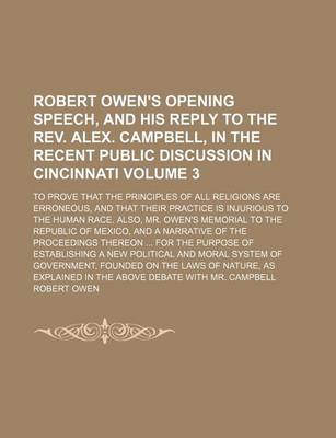 Book cover for Robert Owen's Opening Speech, and His Reply to the REV. Alex. Campbell, in the Recent Public Discussion in Cincinnati Volume 3; To Prove That the Principles of All Religions Are Erroneous, and That Their Practice Is Injurious to the Human Race. Also, Mr.