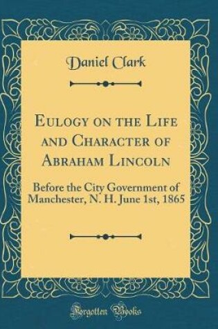 Cover of Eulogy on the Life and Character of Abraham Lincoln: Before the City Government of Manchester, N. H. June 1st, 1865 (Classic Reprint)