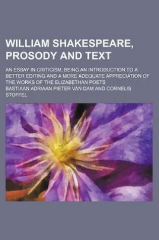 Cover of William Shakespeare, Prosody and Text; An Essay in Criticism, Being an Introduction to a Better Editing and a More Adequate Appreciation of the Works of the Elizabethan Poets