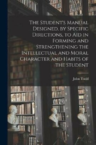 Cover of The Student's Manual Designed, by Specific Directions, to Aid in Forming and Strengthening the Intellectual and Moral Character and Habits of the Student [microform]