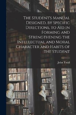 Book cover for The Student's Manual Designed, by Specific Directions, to Aid in Forming and Strengthening the Intellectual and Moral Character and Habits of the Student [microform]