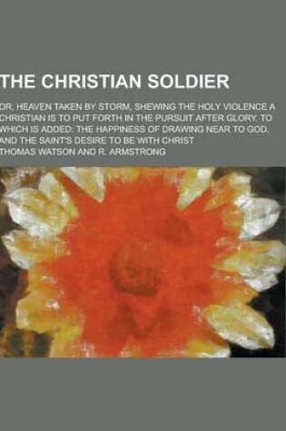 Cover of The Christian Soldier; Or, Heaven Taken by Storm, Shewing the Holy Violence a Christian Is to Put Forth in the Pursuit After Glory. to Which Is Added