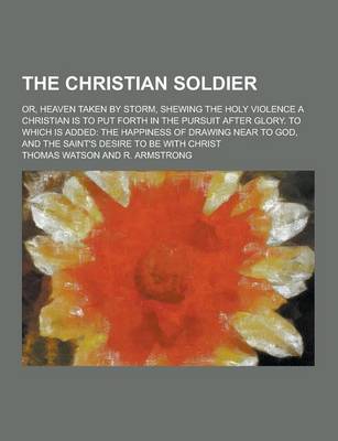Book cover for The Christian Soldier; Or, Heaven Taken by Storm, Shewing the Holy Violence a Christian Is to Put Forth in the Pursuit After Glory. to Which Is Added