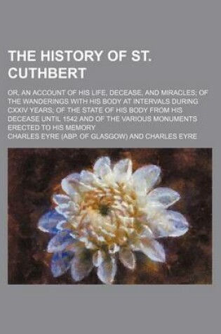 Cover of The History of St. Cuthbert; Or, an Account of His Life, Decease, and Miracles of the Wanderings with His Body at Intervals During CXXIV Years of the State of His Body from His Decease Until 1542 and of the Various Monuments Erected to His Memory