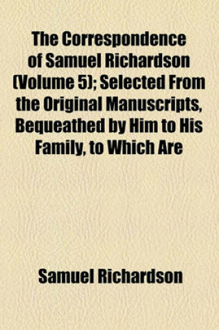 Cover of The Correspondence of Samuel Richardson (Volume 5); Selected from the Original Manuscripts, Bequeathed by Him to His Family, to Which Are Prefixed, a Biographical Account of That Author, and Observations on His Writings