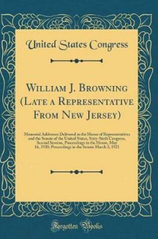 Cover of William J. Browning (Late a Representative From New Jersey): Memorial Addresses Delivered in the House of Representatives and the Senate of the United States, Sixty-Sixth Congress, Second Session, Proceedings in the House, May 16, 1920; Proceedings in the