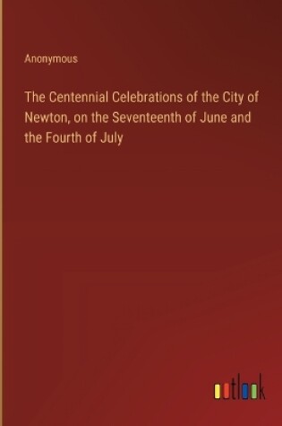 Cover of The Centennial Celebrations of the City of Newton, on the Seventeenth of June and the Fourth of July