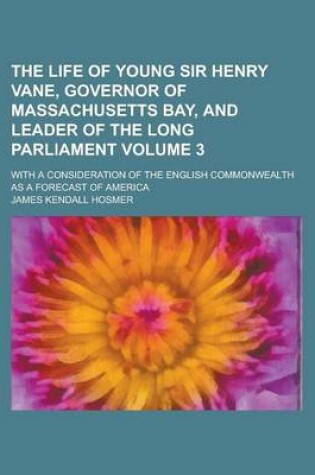 Cover of The Life of Young Sir Henry Vane, Governor of Massachusetts Bay, and Leader of the Long Parliament; With a Consideration of the English Commonwealth as a Forecast of America Volume 3