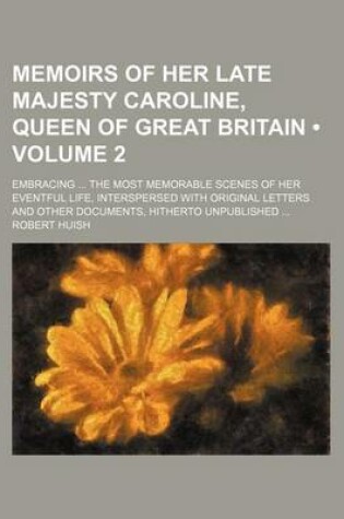 Cover of Memoirs of Her Late Majesty Caroline, Queen of Great Britain (Volume 2); Embracing the Most Memorable Scenes of Her Eventful Life, Interspersed with Original Letters and Other Documents, Hitherto Unpublished