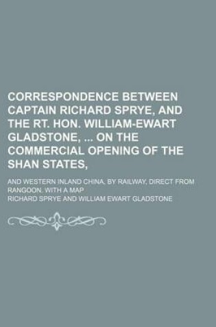 Cover of Correspondence Between Captain Richard Sprye, and the Rt. Hon. William-Ewart Gladstone, on the Commercial Opening of the Shan States; And Western Inland China, by Railway, Direct from Rangoon. with a Map