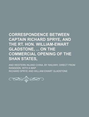 Book cover for Correspondence Between Captain Richard Sprye, and the Rt. Hon. William-Ewart Gladstone, on the Commercial Opening of the Shan States; And Western Inland China, by Railway, Direct from Rangoon. with a Map