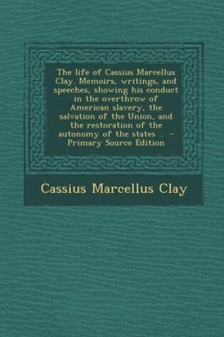 Cover of The Life of Cassius Marcellus Clay. Memoirs, Writings, and Speeches, Showing His Conduct in the Overthrow of American Slavery, the Salvation of the Union, and the Restoration of the Autonomy of the States ..