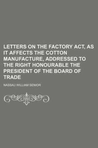 Cover of Letters on the Factory ACT, as It Affects the Cotton Manufacture, Addressed to the Right Honourable the President of the Board of Trade