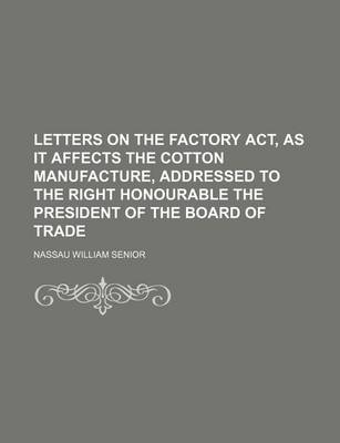 Book cover for Letters on the Factory ACT, as It Affects the Cotton Manufacture, Addressed to the Right Honourable the President of the Board of Trade