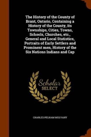 Cover of The History of the County of Brant, Ontario, Containing a History of the County, Its Townships, Cities, Towns, Schools, Churches, Etc., General and Local Statistics, Portraits of Early Settlers and Prominent Men, History of the Six Nations Indians and Cap